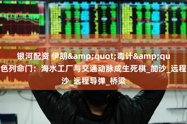 银河配资 伊朗&quot;毒计&quot;直击以色列命门：海水工厂与交通动脉成生死棋_加沙_远程导弹_桥梁