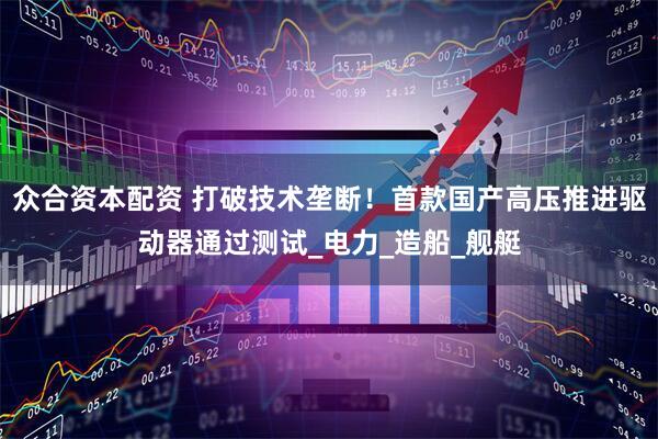 众合资本配资 打破技术垄断！首款国产高压推进驱动器通过测试_电力_造船_舰艇