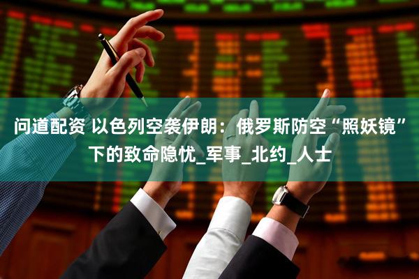 问道配资 以色列空袭伊朗：俄罗斯防空“照妖镜”下的致命隐忧_军事_北约_人士