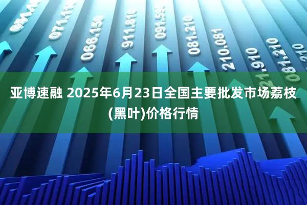 亚博速融 2025年6月23日全国主要批发市场荔枝(黑叶)价格行情
