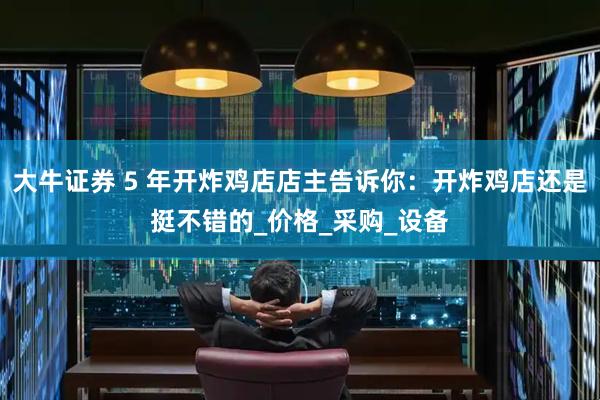 大牛证券 5 年开炸鸡店店主告诉你：开炸鸡店还是挺不错的_价格_采购_设备