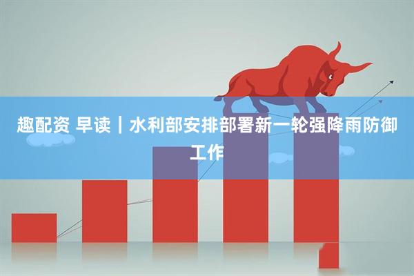 趣配资 早读｜水利部安排部署新一轮强降雨防御工作