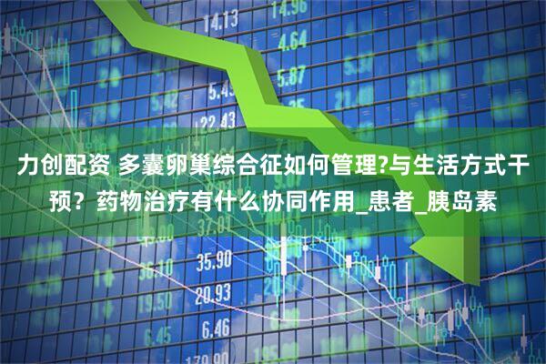 力创配资 多囊卵巢综合征如何管理?与生活方式干预？药物治疗有什么协同作用_患者_胰岛素