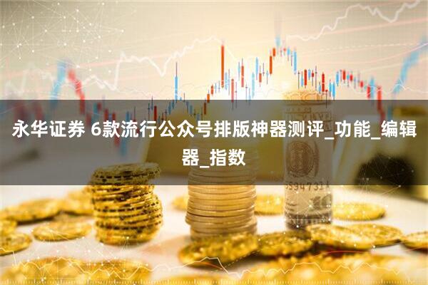 永华证券 6款流行公众号排版神器测评_功能_编辑器_指数