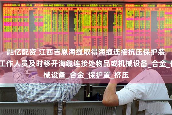 融亿配资 江西吉恩海缆取得海缆连接抗压保护装置专利，使工作人员及时移开海缆连接处物品或机械设备_合金_保护罩_挤压