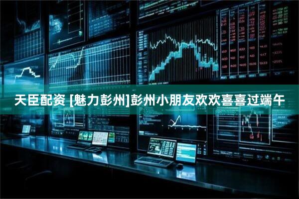 天臣配资 [魅力彭州]彭州小朋友欢欢喜喜过端午