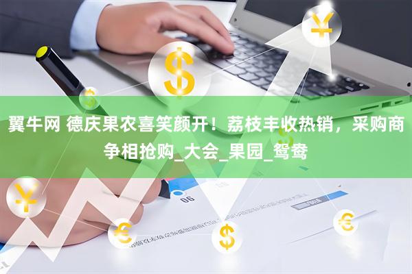 翼牛网 德庆果农喜笑颜开！荔枝丰收热销，采购商争相抢购_大会_果园_鸳鸯