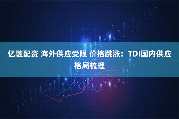 亿融配资 海外供应受限 价格跳涨：TDI国内供应格局梳理
