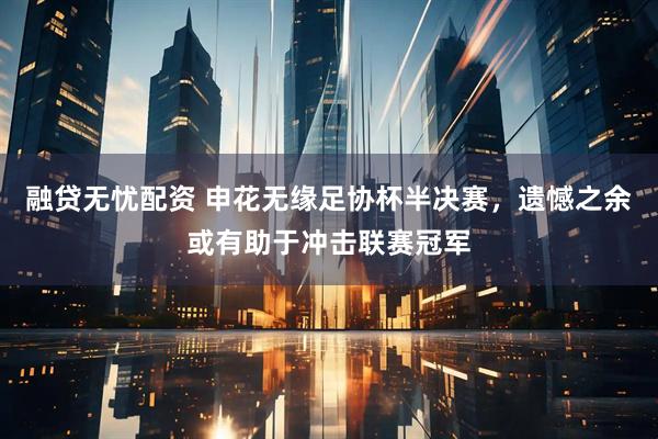 融贷无忧配资 申花无缘足协杯半决赛，遗憾之余或有助于冲击联赛冠军