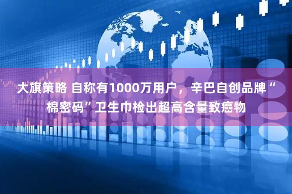 大旗策略 自称有1000万用户，辛巴自创品牌“棉密码”卫生巾检出超高含量致癌物