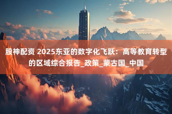 股神配资 2025东亚的数字化飞跃：高等教育转型的区域综合报告_政策_蒙古国_中国