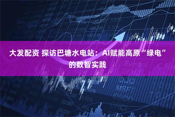 大发配资 探访巴塘水电站：AI赋能高原“绿电”的数智实践