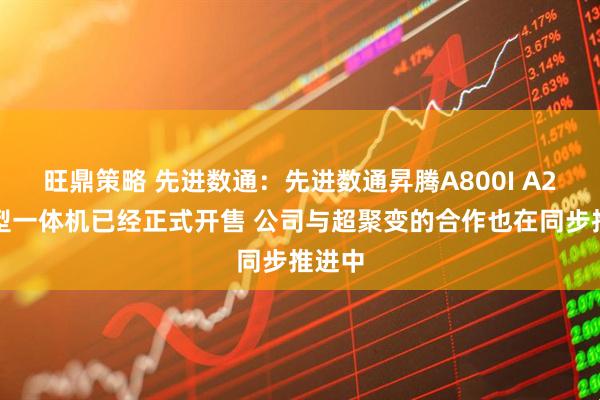 旺鼎策略 先进数通：先进数通昇腾A800I A2大模型一体机已经正式开售 公司与超聚变的合作也在同步推进中