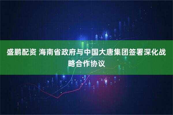 盛鹏配资 海南省政府与中国大唐集团签署深化战略合作协议