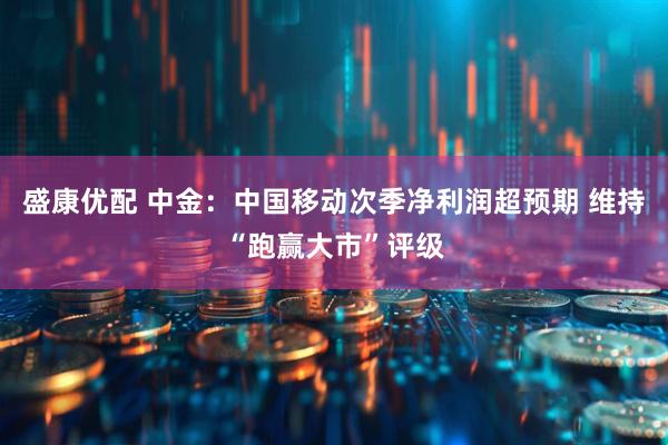 盛康优配 中金：中国移动次季净利润超预期 维持“跑赢大市”评级