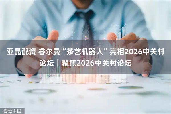 亚晶配资 睿尔曼“茶艺机器人”亮相2026中关村论坛｜聚焦2026中关村论坛