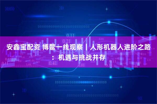 安鑫宝配资 博鳌一线观察｜人形机器人进阶之路：机遇与挑战并存