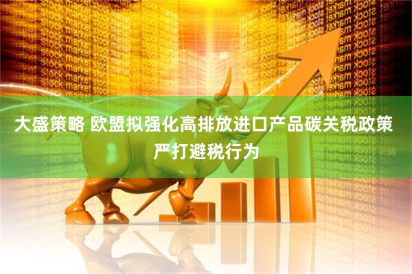 大盛策略 欧盟拟强化高排放进口产品碳关税政策 严打避税行为